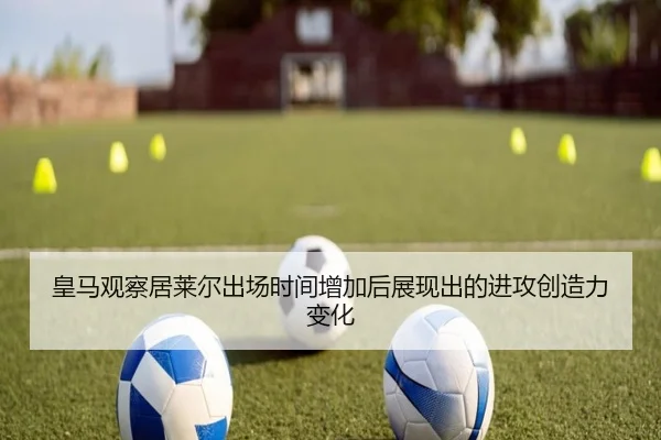 皇马观察居莱尔出场时间增加后展现出的进攻创造力变化