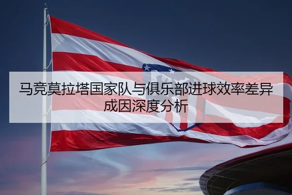 马竞莫拉塔国家队与俱乐部进球效率差异成因深度分析