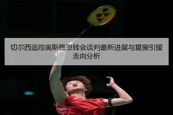 切尔西追踪奥斯梅恩转会谈判最新进展与夏窗引援走向分析