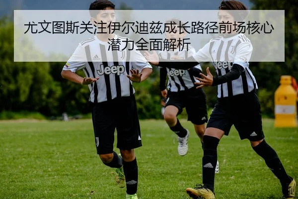 尤文图斯关注伊尔迪兹成长路径前场核心潜力全面解析