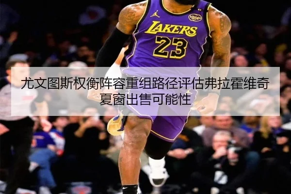 尤文图斯权衡阵容重组路径评估弗拉霍维奇夏窗出售可能性
