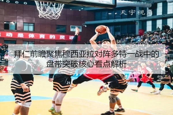 拜仁前瞻聚焦穆西亚拉对阵多特一战中的盘带突破核心看点解析
