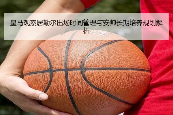 皇马观察居勒尔出场时间管理与安帅长期培养规划解析