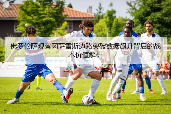 佛罗伦萨观察冈萨雷斯边路突破数据飙升背后的战术价值解析