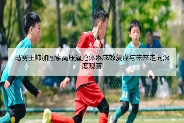 马赛主帅加图索高压逼抢体系成效复盘与未来走向深度观察