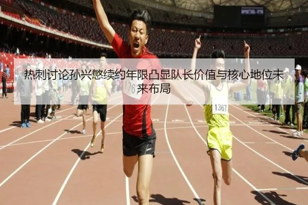 热刺讨论孙兴慜续约年限凸显队长价值与核心地位未来布局