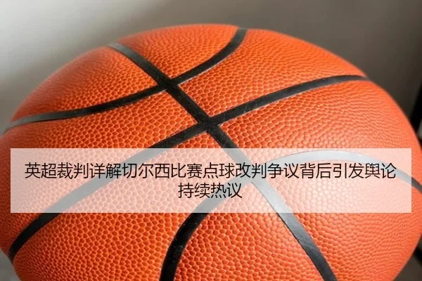英超裁判详解切尔西比赛点球改判争议背后引发舆论持续热议