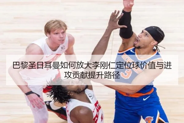 巴黎圣日耳曼如何放大李刚仁定位球价值与进攻贡献提升路径