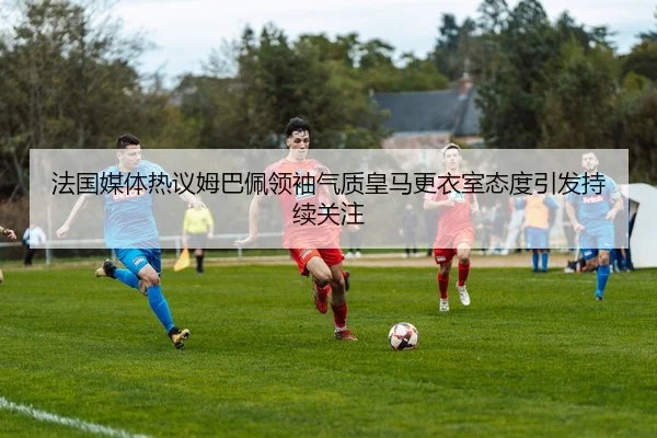 法国媒体热议姆巴佩领袖气质皇马更衣室态度引发持续关注
